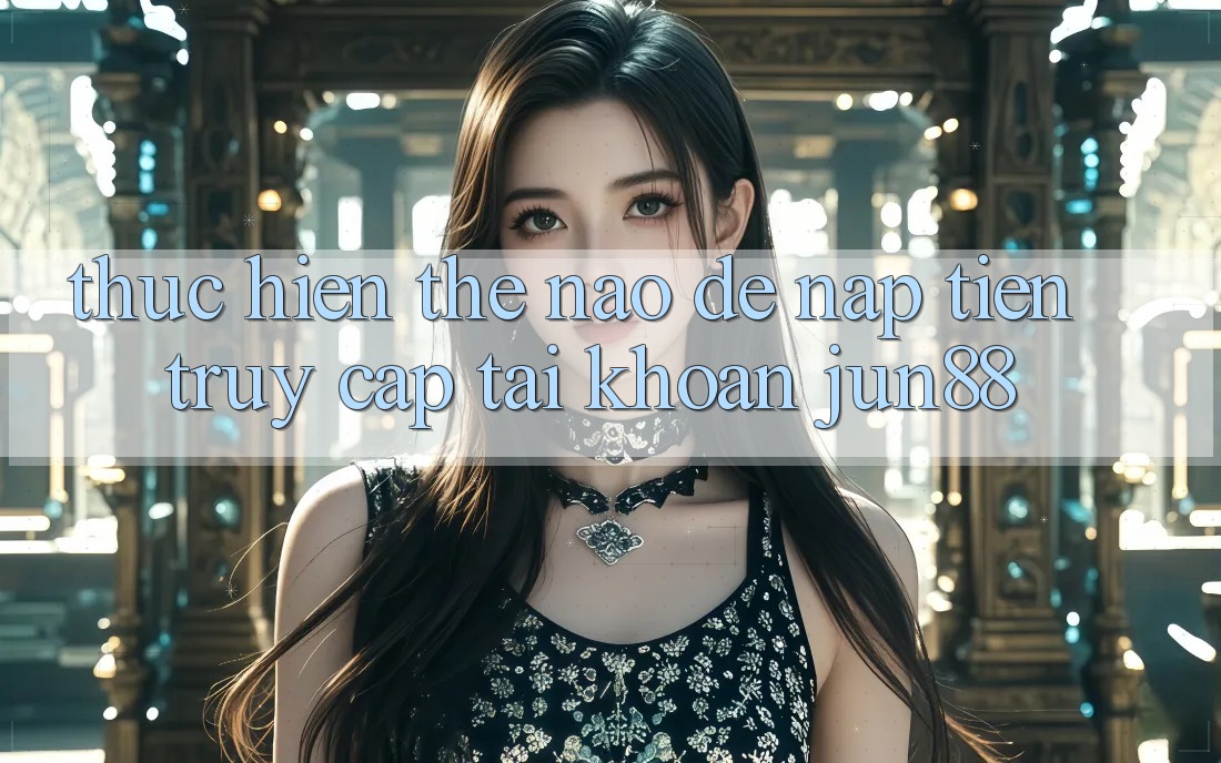 Thực hiện thế nào để nạp tiền truy cập tài khoản Jun88?