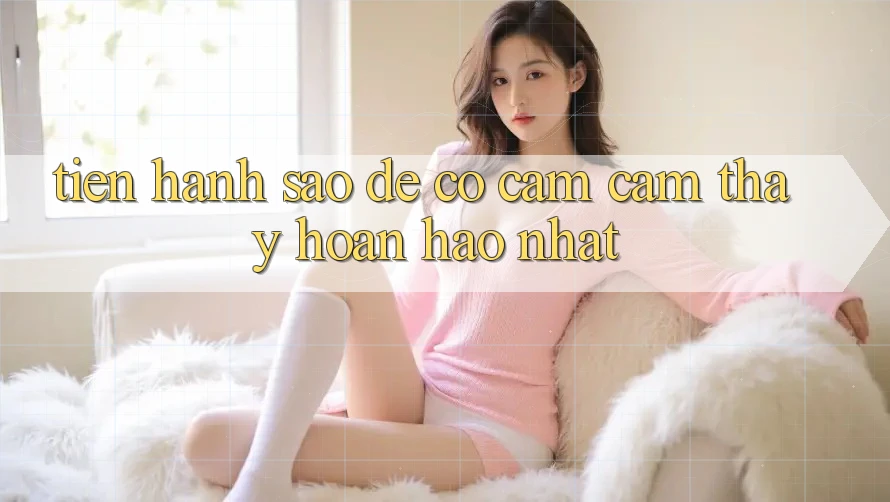 Tiến hành Sao Để Có Cảm cảm thấy Hoàn hảo Nhất? Tiến hành Sao Để Có Cảm cảm thấy Hoàn hảo Nhất?