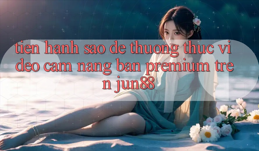 Tiến hành sao để thưởng thức video cẩm nang bản premium trên jun88?