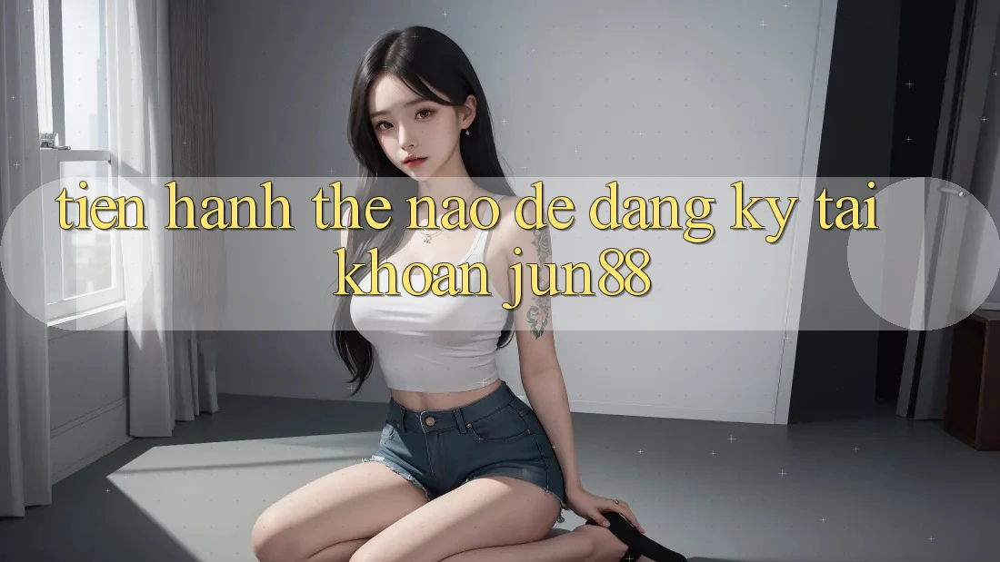Tiến hành thế nào để đăng ký tài khoản jun88?