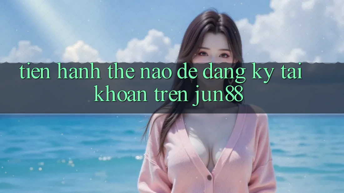 Tiến hành thế nào để đăng ký tài khoản trên jun88?