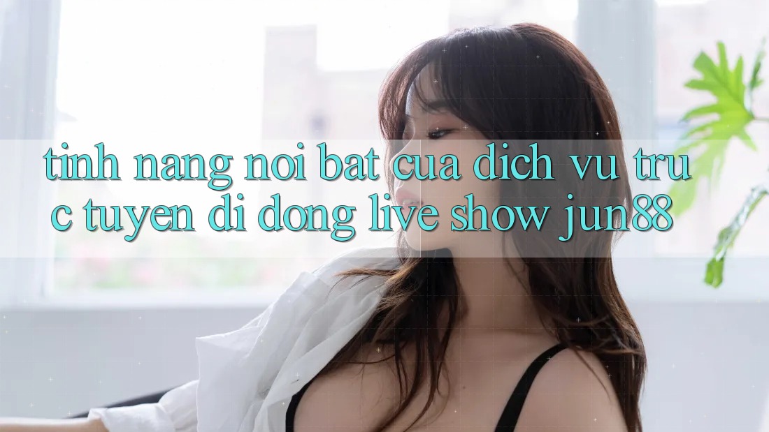 Tính năng nổi bật của dịch vụ trực tuyến di động live show jun88 Tính năng nổi bật của dịch vụ trực tuyến di động live show jun88