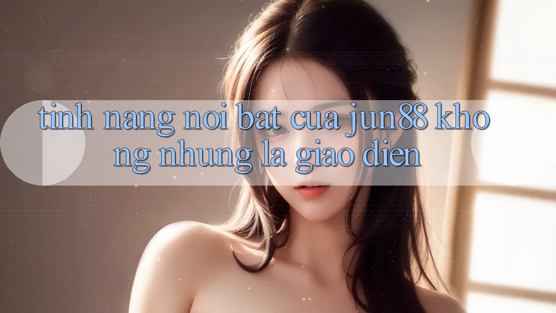 Tính năng nổi bật của jun88: không những là giao diện Tính năng nổi bật của jun88: không những là giao diện