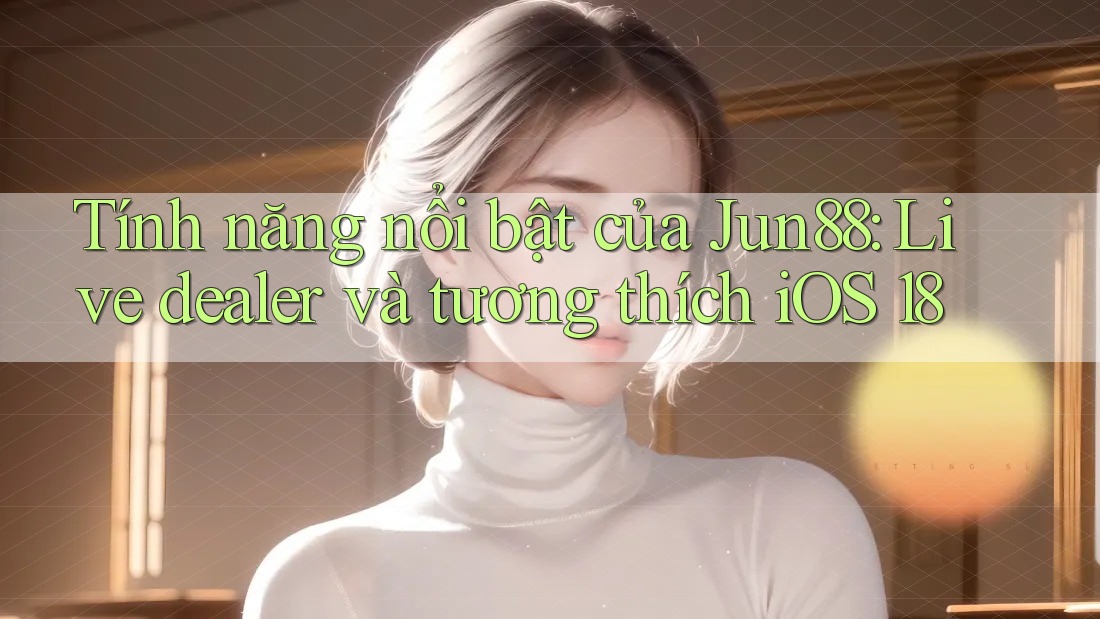 Tính năng nổi bật của Jun88: Live dealer và tương thích iOS 18