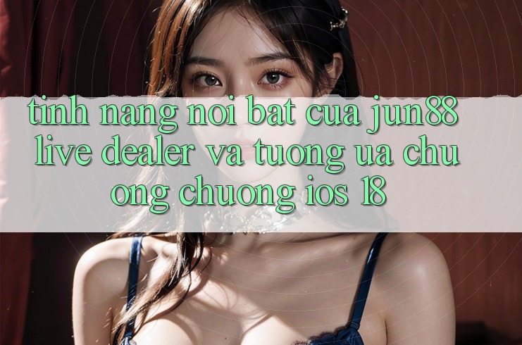 Tính năng nổi bật của Jun88: Live dealer và tương ưa chuộng chuộng iOS 18