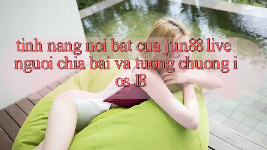 Tính năng nổi bật của Jun88: Live người chia bài và tương chuộng iOS 18