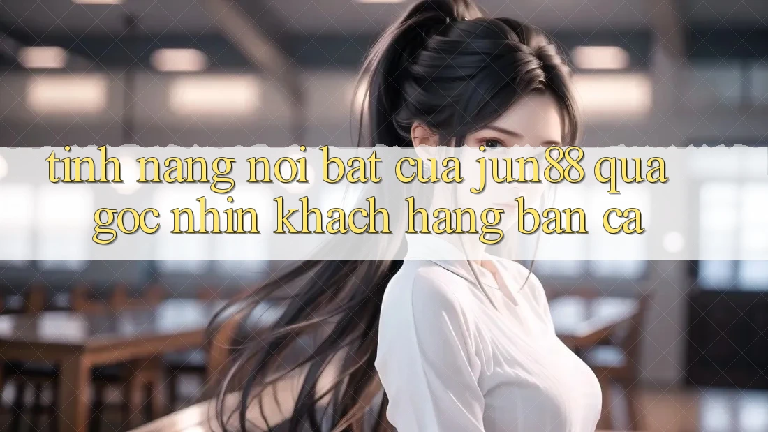 Tính năng nổi bật của jun88 qua góc nhìn khách hàng bắn cá Tính năng nổi bật của jun88 qua góc nhìn khách hàng bắn cá