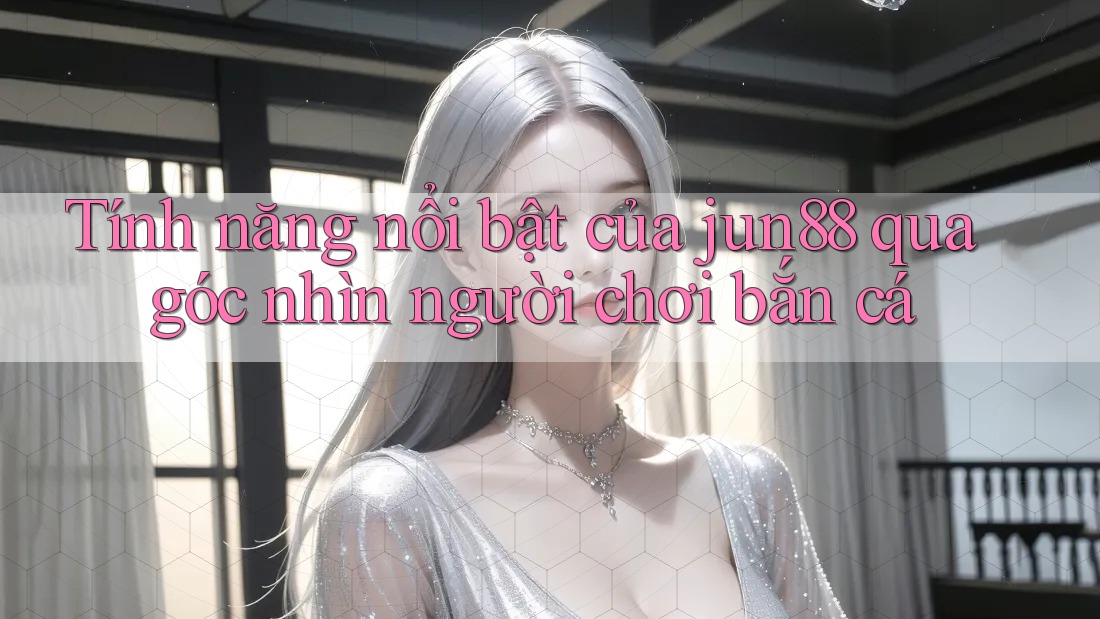 Tính năng nổi bật của jun88 qua góc nhìn người chơi bắn cá Tính năng nổi bật của jun88 qua góc nhìn người chơi bắn cá