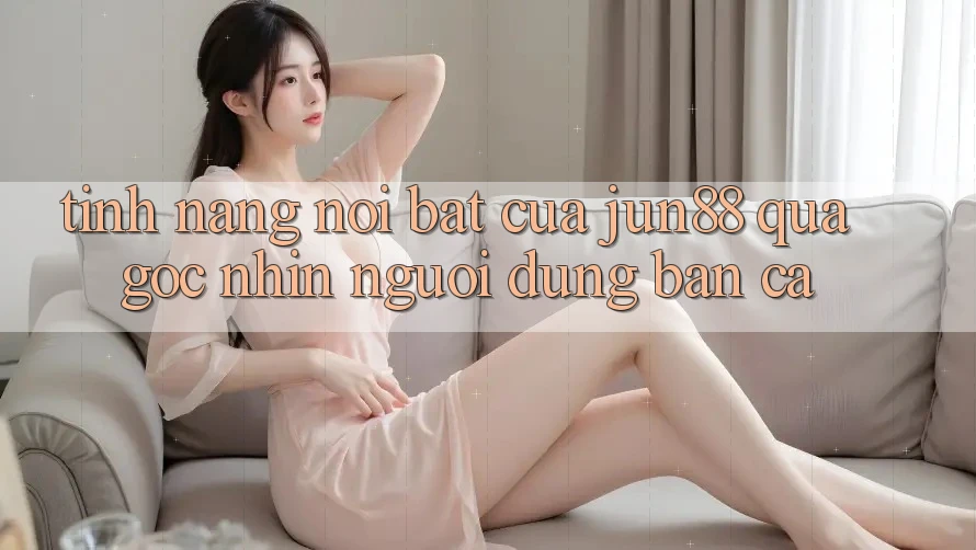 Tính năng nổi bật của jun88 qua góc nhìn người dùng bắn cá