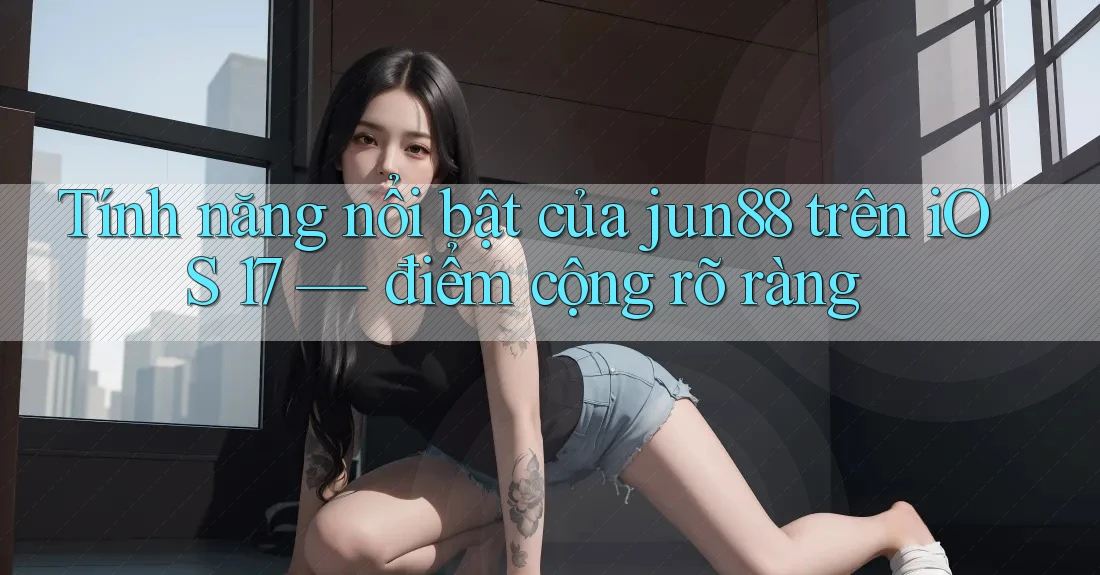 Tính năng nổi bật của jun88 trên iOS 17 — điểm cộng rõ ràng