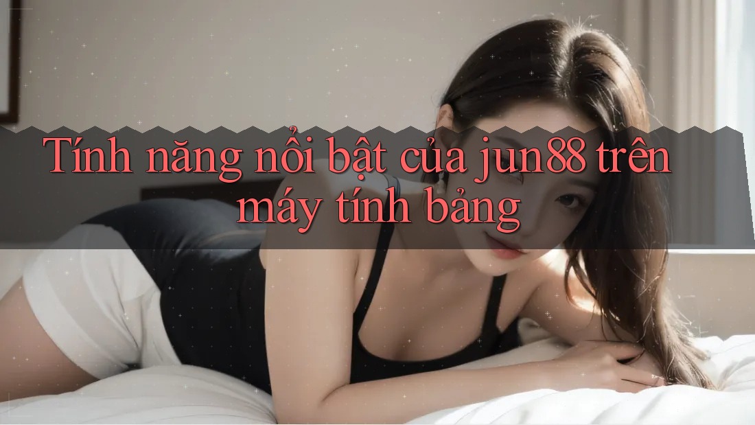 Tính năng nổi bật của jun88 trên máy tính bảng Tính năng nổi bật của jun88 trên máy tính bảng