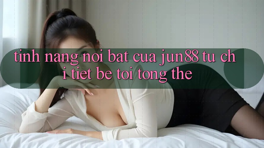 Tính năng nổi bật của jun88: từ chi tiết bé tới tổng thể
