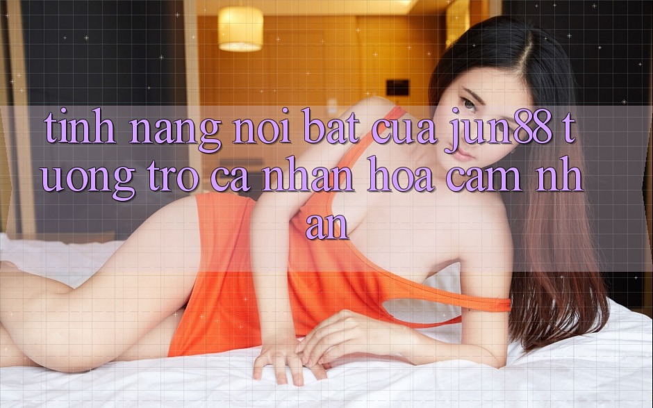 Tính năng nổi bật của Jun88 tương trợ cá nhân hóa cảm nhận Tính năng nổi bật của Jun88 tương trợ cá nhân hóa cảm nhận