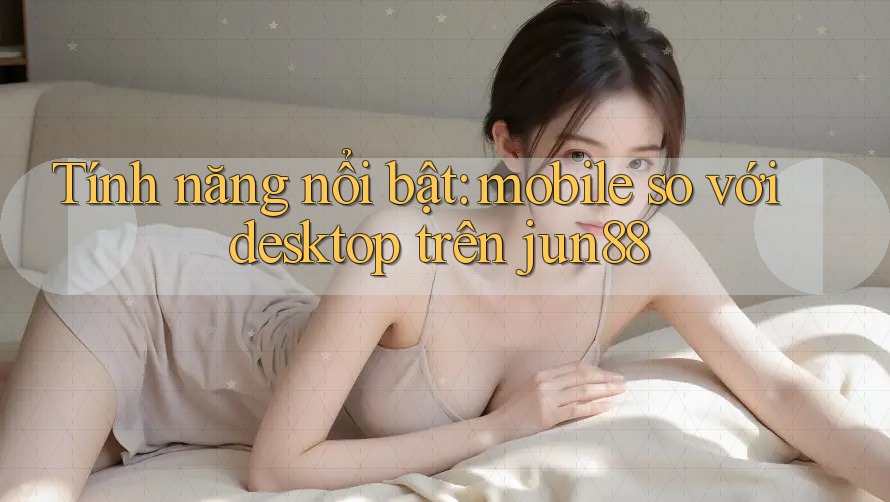 Tính năng nổi bật: mobile so với desktop trên jun88 Tính năng nổi bật: mobile so với desktop trên jun88