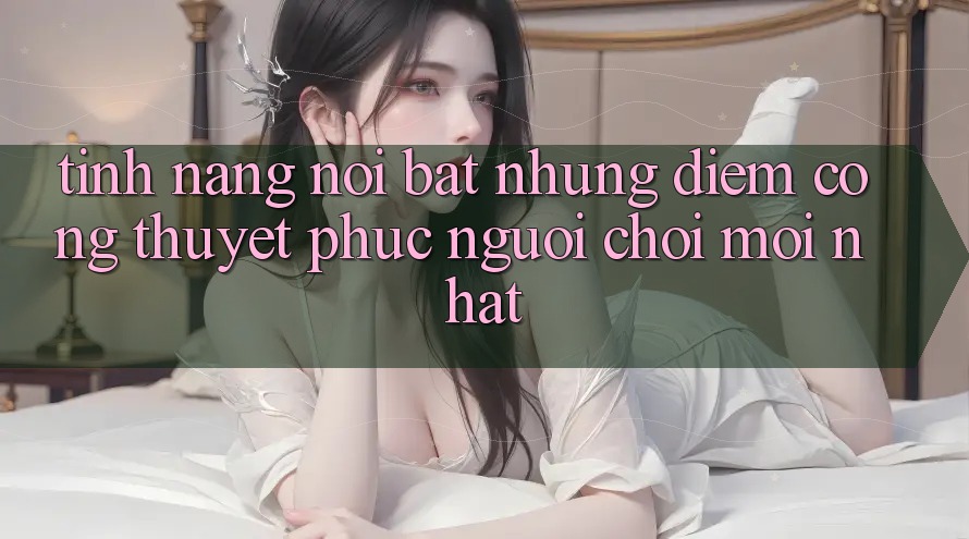 Tính năng nổi bật: Những điểm cộng thuyết phục người chơi mới nhất Tính năng nổi bật: Những điểm cộng thuyết phục người chơi mới nhất
