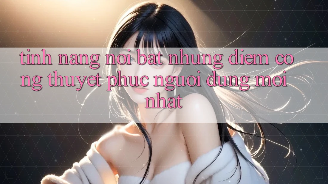 Tính năng nổi bật: Những điểm cộng thuyết phục người dùng mới nhất Tính năng nổi bật: Những điểm cộng thuyết phục người dùng mới nhất