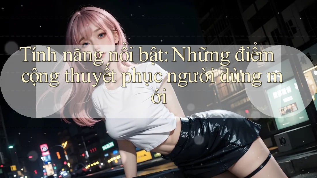 Tính năng nổi bật: Những điểm cộng thuyết phục người dùng mới Tính năng nổi bật: Những điểm cộng thuyết phục người dùng mới