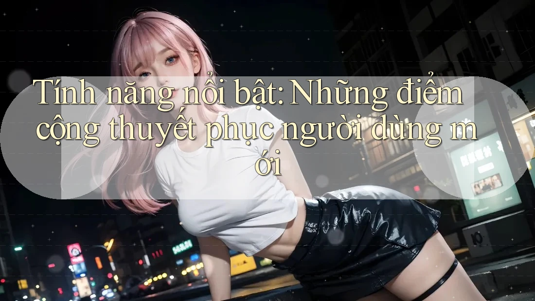 Tính năng nổi bật: Những điểm cộng thuyết phục người dùng mới Tính năng nổi bật: Những điểm cộng thuyết phục người dùng mới