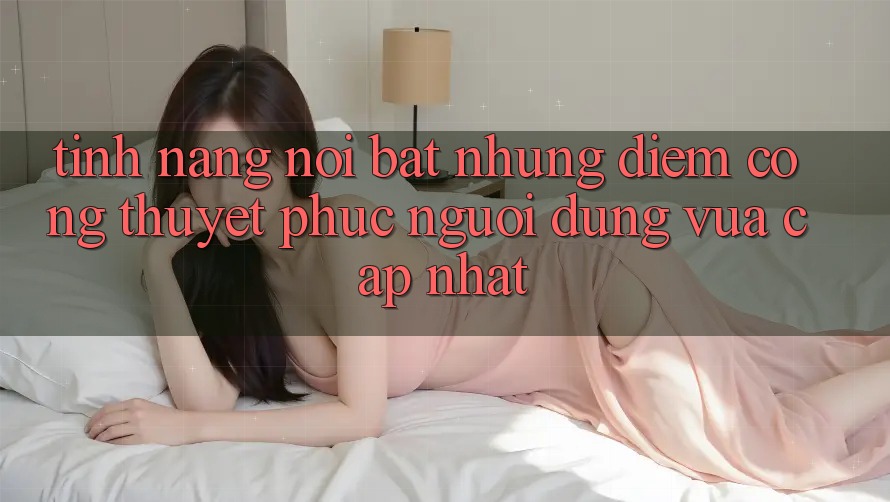 Tính năng nổi bật: Những điểm cộng thuyết phục người dùng vừa cập nhật