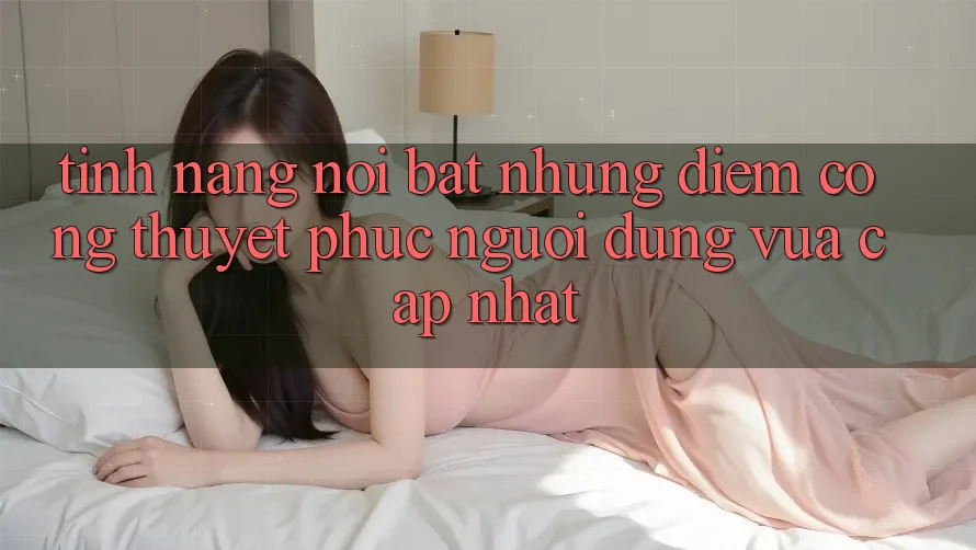 Tính năng nổi bật: Những điểm cộng thuyết phục người dùng vừa cập nhật