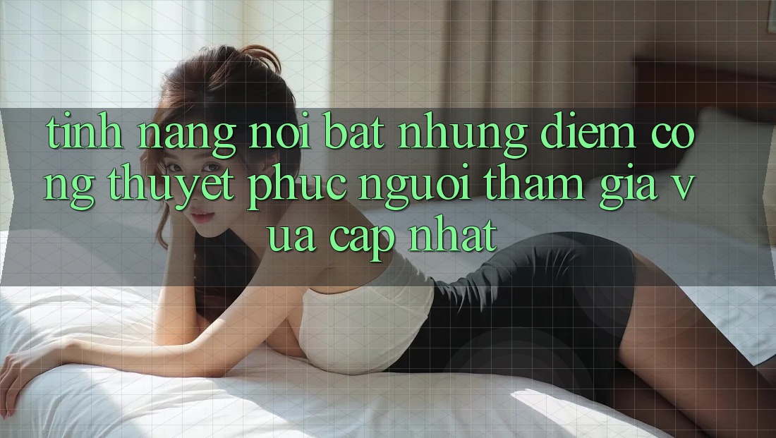 Tính năng nổi bật: Những điểm cộng thuyết phục người tham gia vừa cập nhật