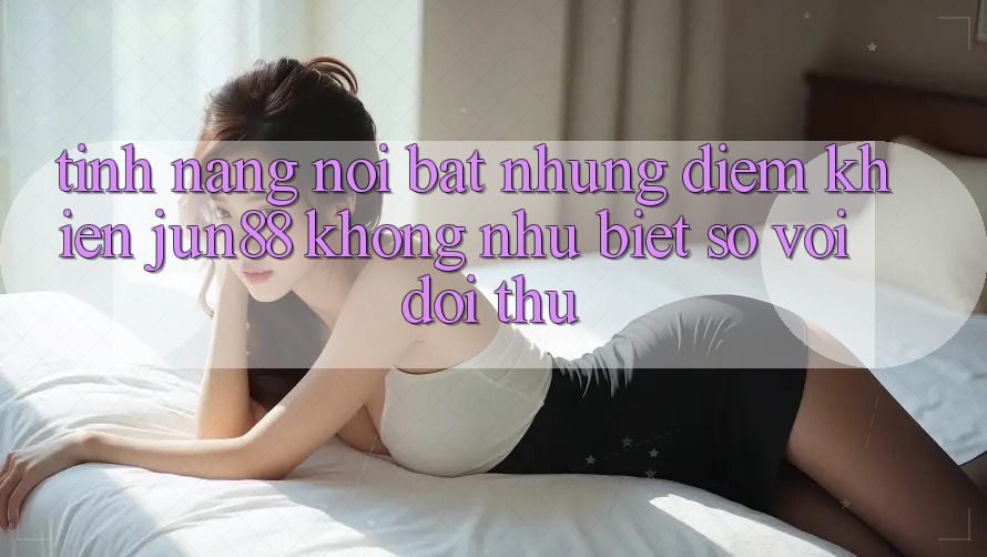 Tính năng nổi bật — Những điểm khiến jun88 không như biệt so với đối thủ Tính năng nổi bật — Những điểm khiến jun88 không như biệt so với đối thủ