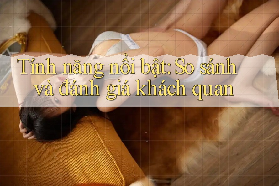 Tính năng nổi bật: So sánh và đánh giá khách quan