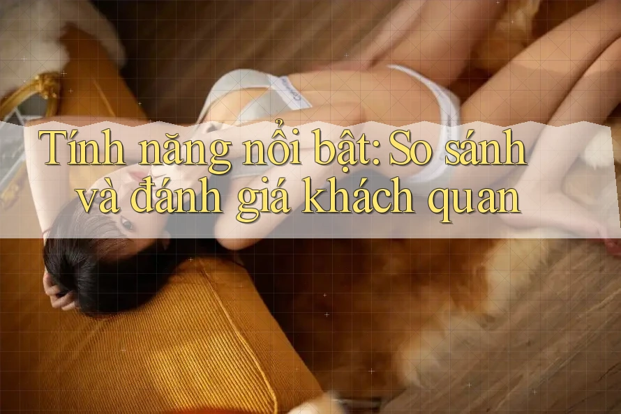 Tính năng nổi bật: So sánh và đánh giá khách quan Tính năng nổi bật: So sánh và đánh giá khách quan