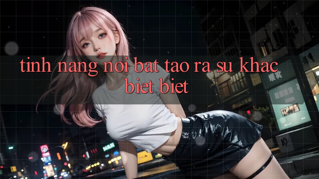 Tính năng nổi bật tạo ra sự khác biệt biệt Tính năng nổi bật tạo ra sự khác biệt biệt