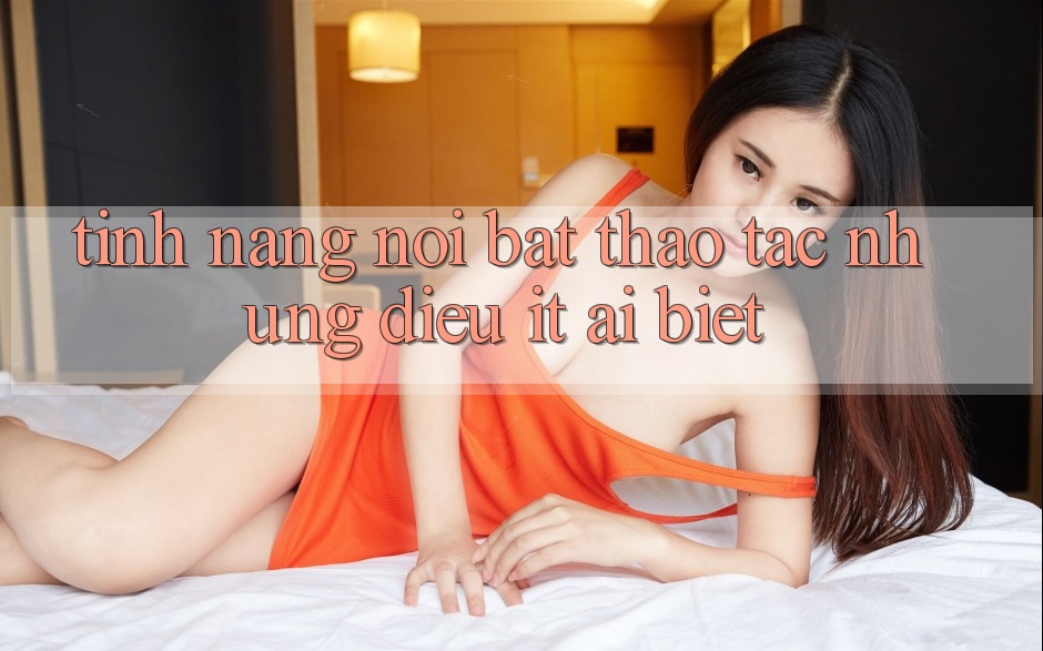 Tính năng nổi bật: thao tác những điều ít ai biết