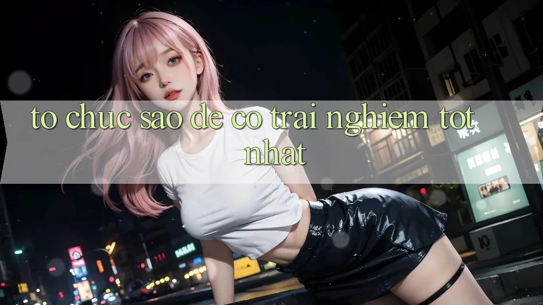 Tổ chức Sao Để Có Trải nghiệm Tốt Nhất? Tổ chức Sao Để Có Trải nghiệm Tốt Nhất?