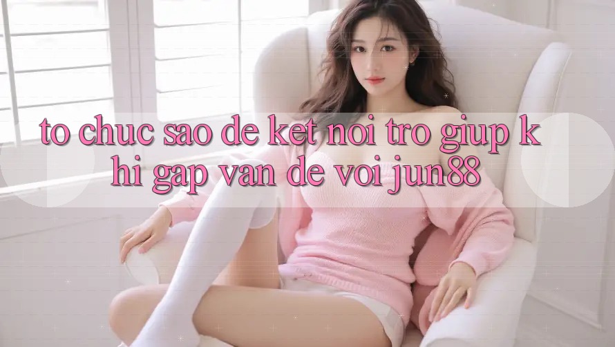 Tổ chức sao để kết nối trợ giúp khi gặp vấn đề với jun88?