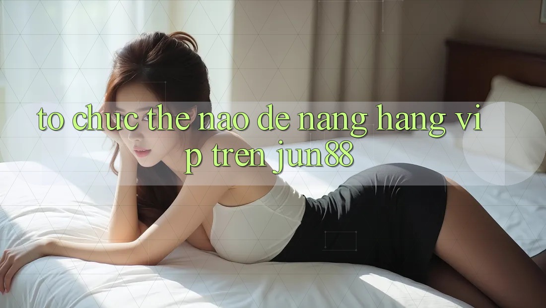 Tổ chức thế nào để nâng hạng VIP trên jun88? Tổ chức thế nào để nâng hạng VIP trên jun88?