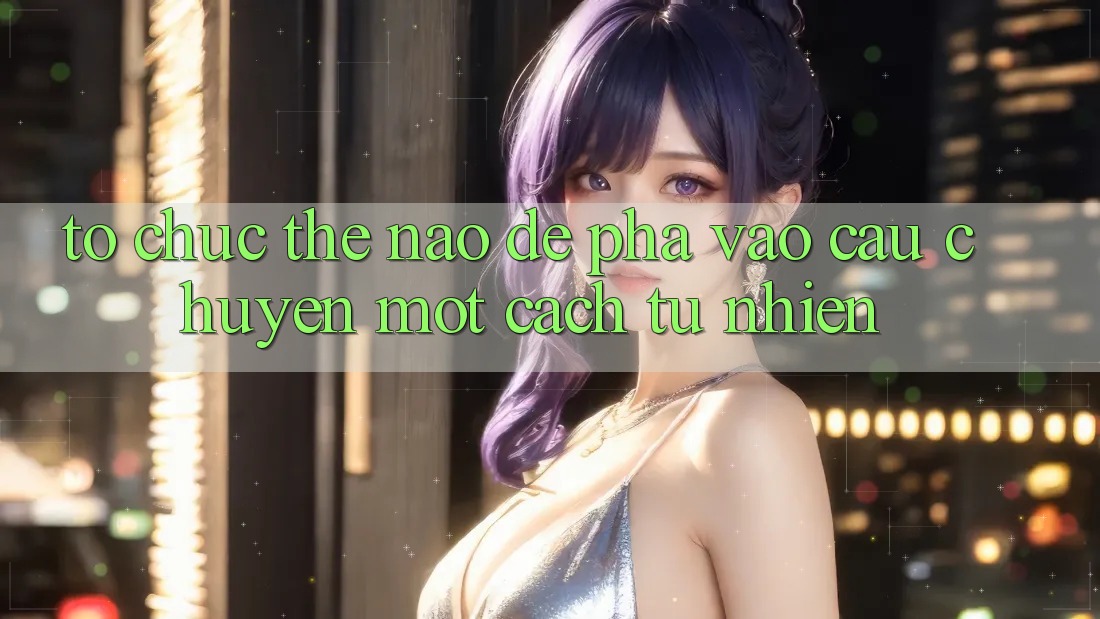 Tổ chức Thế Nào Để “Pha” Vào Câu Chuyện Một Cách Tự Nhiên? Tổ chức Thế Nào Để “Pha” Vào Câu Chuyện Một Cách Tự Nhiên?