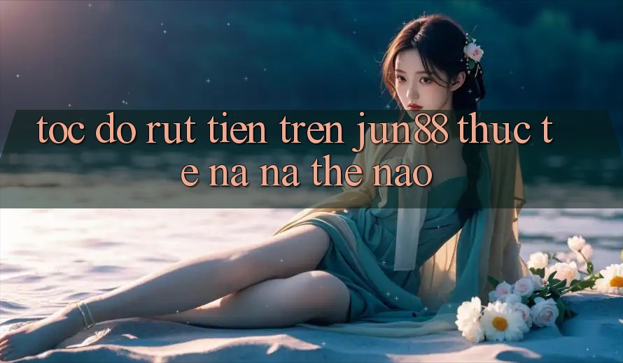 Tốc độ rút tiền trên jun88 thực tế na ná thế nào?