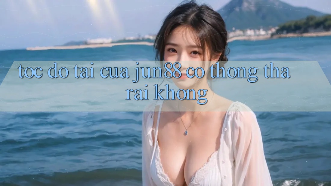 Tốc độ tải của Jun88 có thong thả rãi không? Tốc độ tải của Jun88 có thong thả rãi không?
