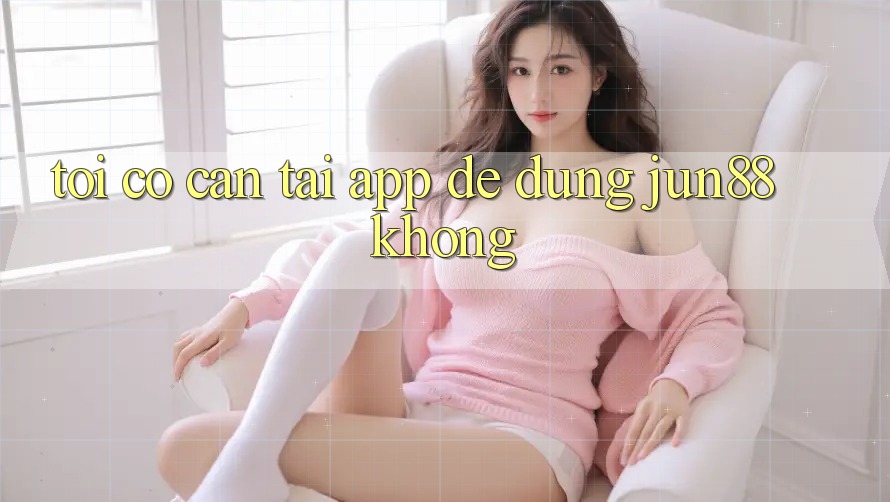 Tôi có cần tải app để dùng Jun88 không?