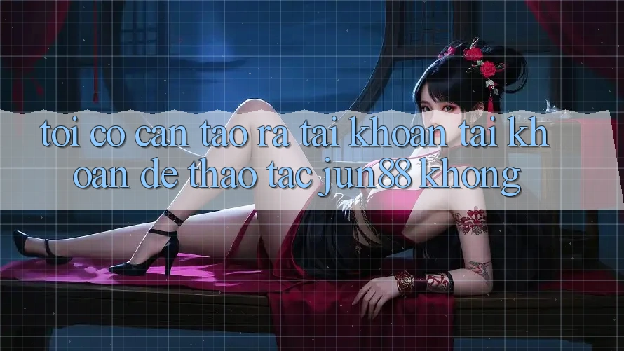 Tôi có cần tạo ra tài khoản tài khoản để thao tác Jun88 không?