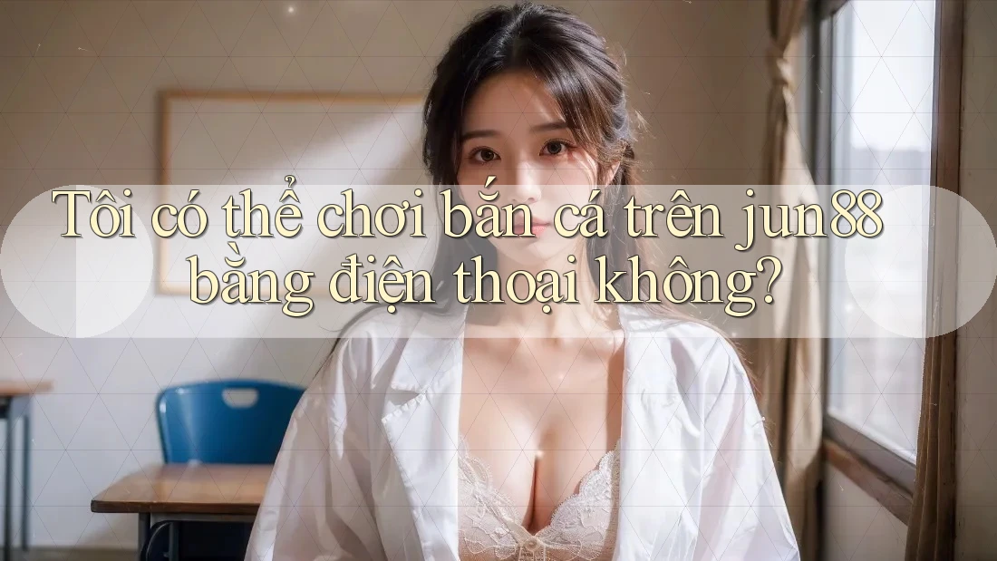 Tôi có thể chơi bắn cá trên jun88 bằng điện thoại không? Tôi có thể chơi bắn cá trên jun88 bằng điện thoại không?