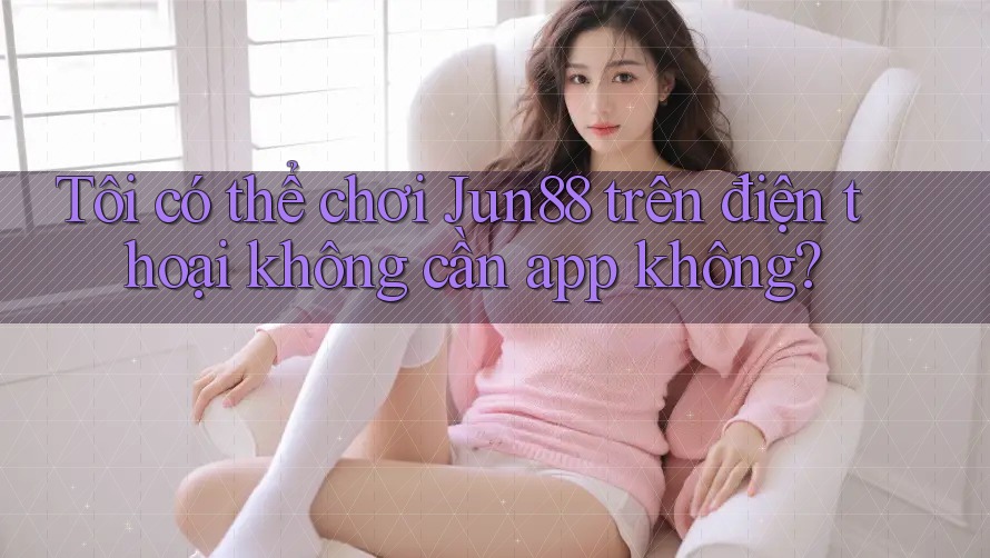 Tôi có thể chơi Jun88 trên điện thoại không cần app không?