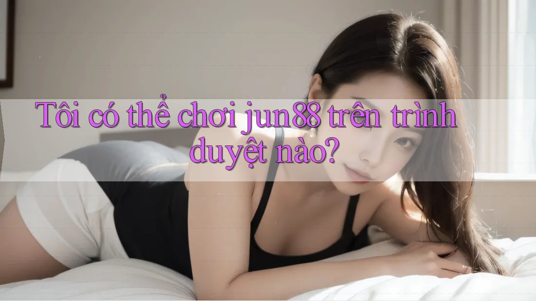 Tôi có thể chơi jun88 trên trình duyệt nào? Tôi có thể chơi jun88 trên trình duyệt nào?