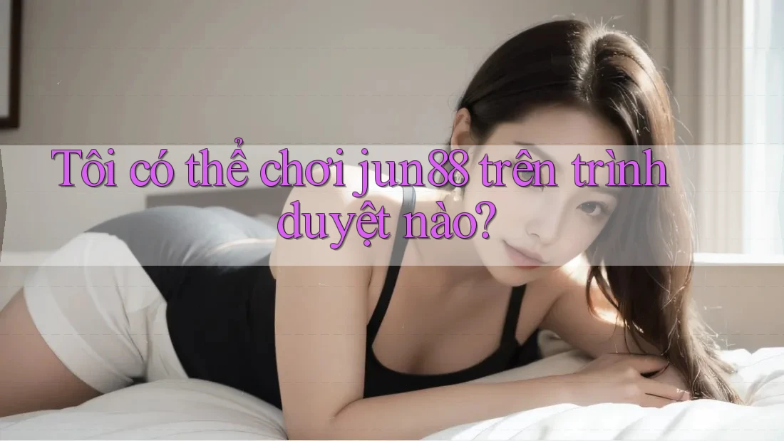 Tôi có thể chơi jun88 trên trình duyệt nào?