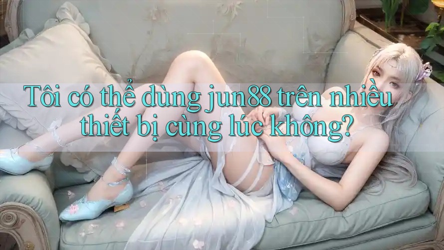 Tôi có thể dùng jun88 trên nhiều thiết bị cùng lúc không?