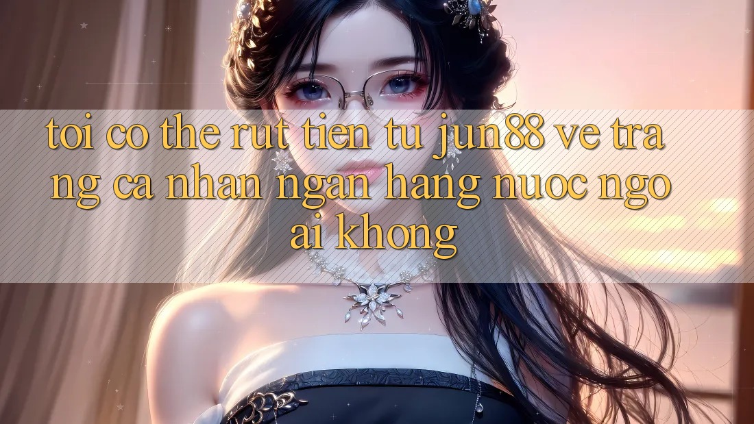 Tôi có thể rút tiền từ Jun88 về trang cá nhân ngân hàng nước ngoài không?