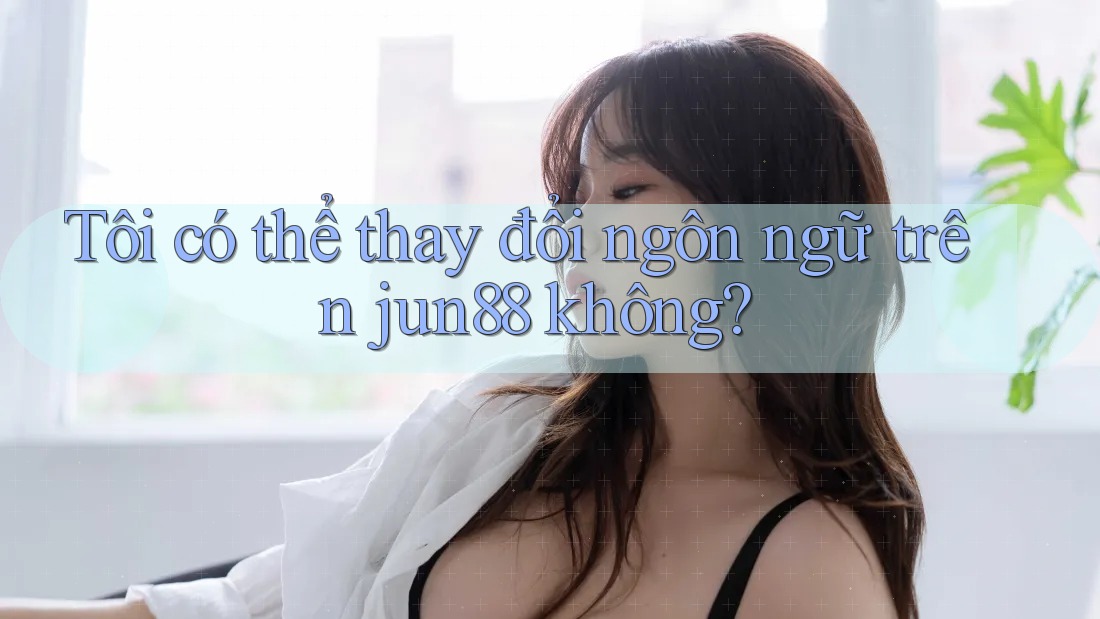 Tôi có thể thay đổi ngôn ngữ trên jun88 không?
