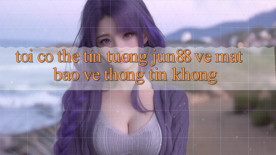 Tôi có thể tin tưởng jun88 về mặt bảo vệ thông tin không?