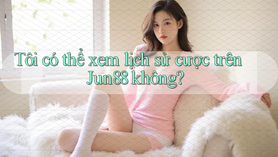 Tôi có thể xem lịch sử cược trên Jun88 không?