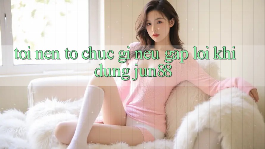 Tôi nên tổ chức gì nếu gặp lỗi khi dùng jun88?