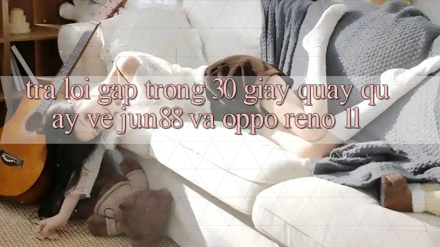 Trả lời gấp trong 30 giây quay quay về Jun88 và OPPO Reno 11 Trả lời gấp trong 30 giây quay quay về Jun88 và OPPO Reno 11