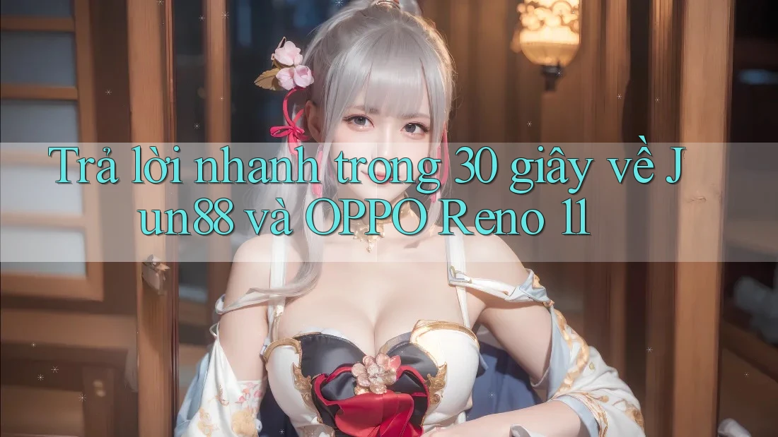 Trả lời nhanh trong 30 giây về Jun88 và OPPO Reno 11